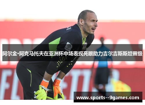阿尔金·阿克马托夫在亚洲杯中场表现亮眼助力吉尔吉斯斯坦晋级 阿尔金·阿克马托夫在亚洲杯中场表现亮眼助力吉尔吉斯斯坦晋级