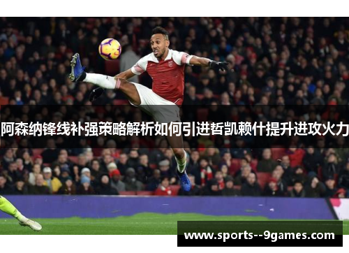 阿森纳锋线补强策略解析如何引进哲凯赖什提升进攻火力 阿森纳锋线补强策略解析如何引进哲凯赖什提升进攻火力