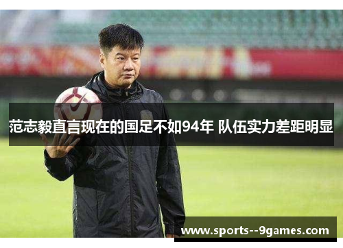 范志毅直言现在的国足不如94年 队伍实力差距明显 范志毅直言现在的国足不如94年 队伍实力差距明显