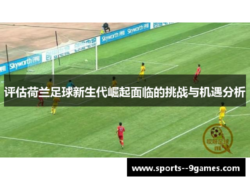 评估荷兰足球新生代崛起面临的挑战与机遇分析
